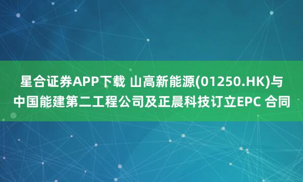 星合证券APP下载 山高新能源(01250.HK)与中国能建第二工程公司及正晨科技订立EPC 合同
