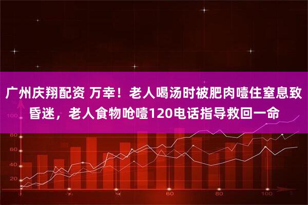 广州庆翔配资 万幸！老人喝汤时被肥肉噎住窒息致昏迷，老人食物呛噎120电话指导救回一命