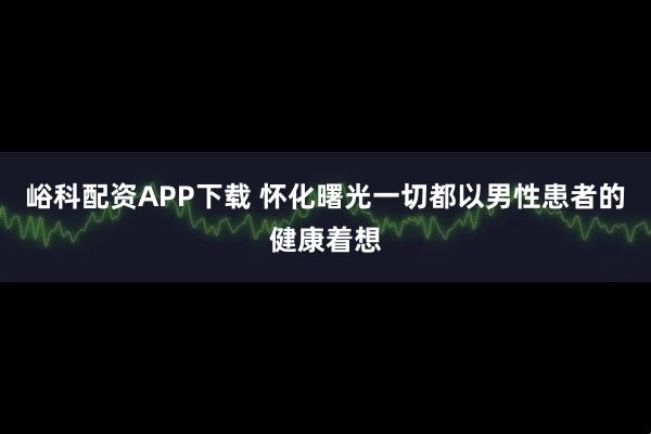 峪科配资APP下载 怀化曙光一切都以男性患者的健康着想