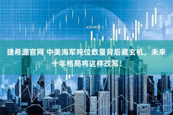 捷希源官网 中美海军吨位数量背后藏玄机，未来十年格局将这样改写！