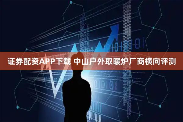 证券配资APP下载 中山户外取暖炉厂商横向评测