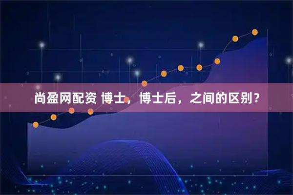 尚盈网配资 博士，博士后，之间的区别？