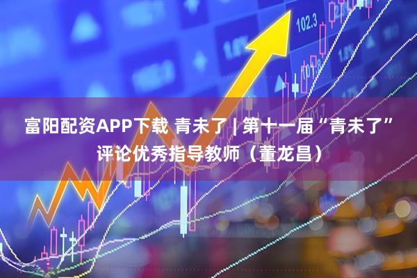 富阳配资APP下载 青未了 | 第十一届“青未了”评论优秀指导教师（董龙昌）