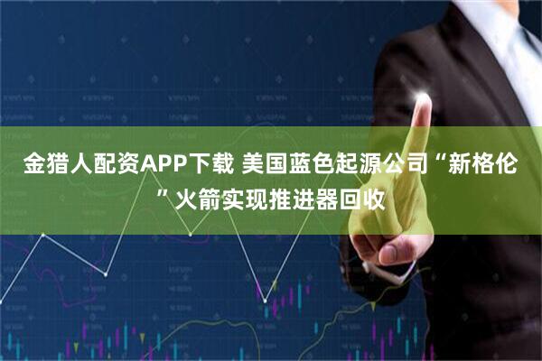 金猎人配资APP下载 美国蓝色起源公司“新格伦”火箭实现推进器回收