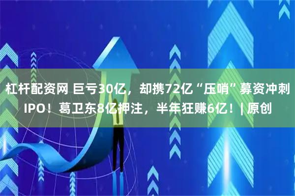 杠杆配资网 巨亏30亿，却携72亿“压哨”募资冲刺IPO！葛卫东8亿押注，半年狂赚6亿！| 原创