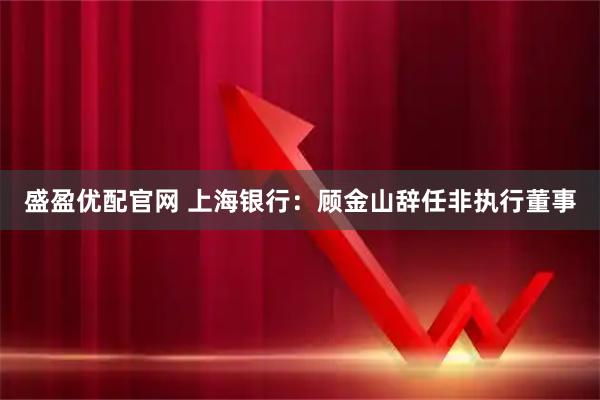 盛盈优配官网 上海银行：顾金山辞任非执行董事