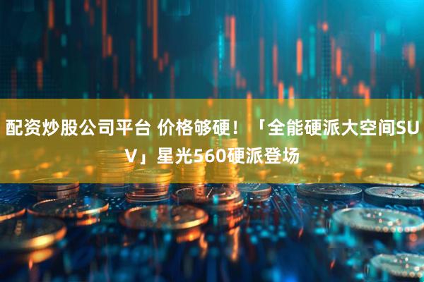 配资炒股公司平台 价格够硬！「全能硬派大空间SUV」星光560硬派登场