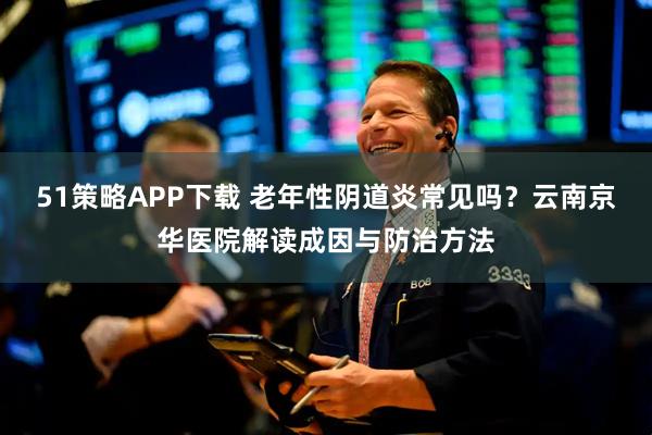 51策略APP下载 老年性阴道炎常见吗？云南京华医院解读成因与防治方法