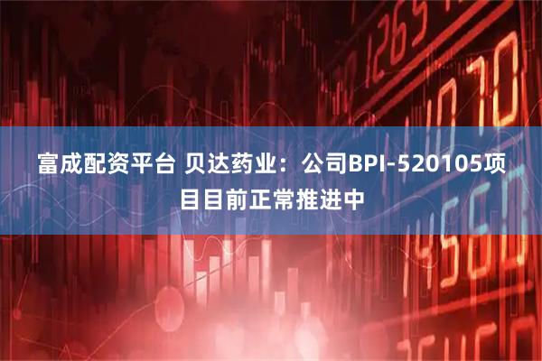 富成配资平台 贝达药业：公司BPI-520105项目目前正常推进中