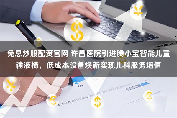 免息炒股配资官网 许昌医院引进腾小宝智能儿童输液椅，低成本设备焕新实现儿科服务增值