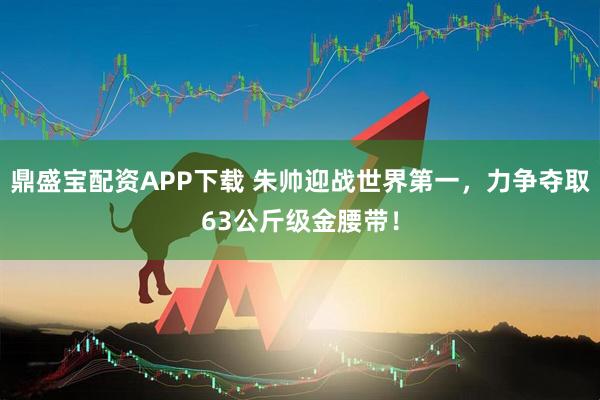 鼎盛宝配资APP下载 朱帅迎战世界第一，力争夺取63公斤级金腰带！