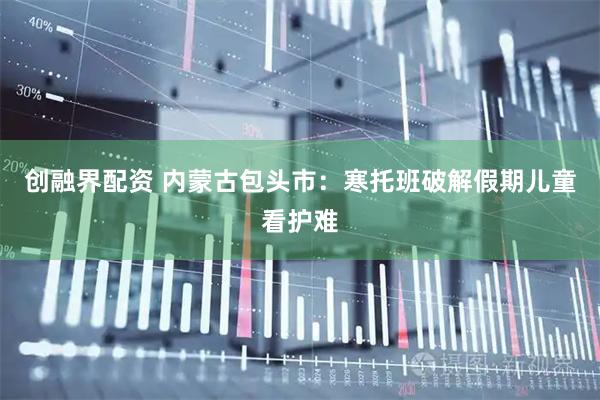 创融界配资 内蒙古包头市：寒托班破解假期儿童看护难