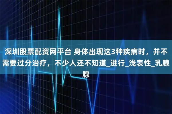 深圳股票配资网平台 身体出现这3种疾病时，并不需要过分治疗，不少人还不知道_进行_浅表性_乳腺