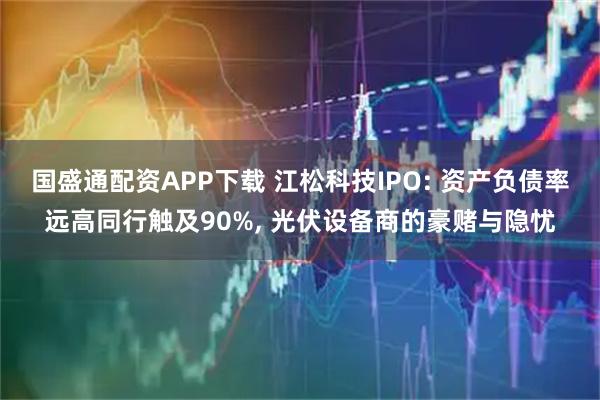 国盛通配资APP下载 江松科技IPO: 资产负债率远高同行触及90%, 光伏设备商的豪赌与隐忧