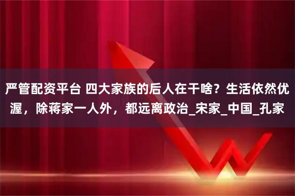 严管配资平台 四大家族的后人在干啥？生活依然优渥，除蒋家一人外，都远离政治_宋家_中国_孔家