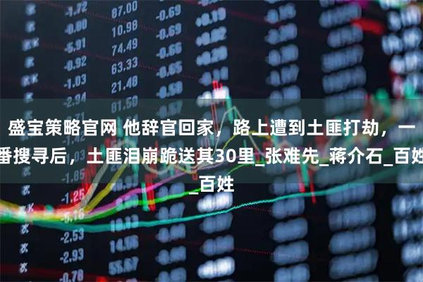 盛宝策略官网 他辞官回家，路上遭到土匪打劫，一番搜寻后，土匪泪崩跪送其30里_张难先_蒋介石_百姓