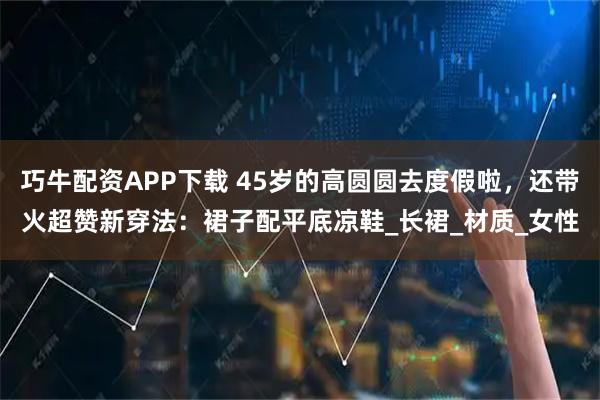 巧牛配资APP下载 45岁的高圆圆去度假啦，还带火超赞新穿法：裙子配平底凉鞋_长裙_材质_女性