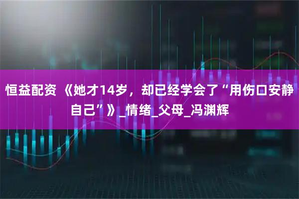 恒益配资 《她才14岁，却已经学会了“用伤口安静自己”》_情绪_父母_冯渊辉