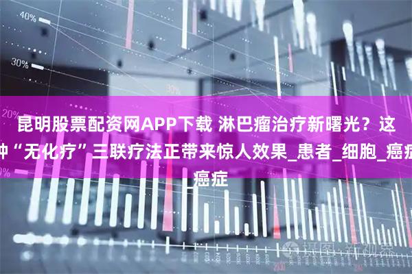 昆明股票配资网APP下载 淋巴瘤治疗新曙光？这种“无化疗”三联疗法正带来惊人效果_患者_细胞_癌症
