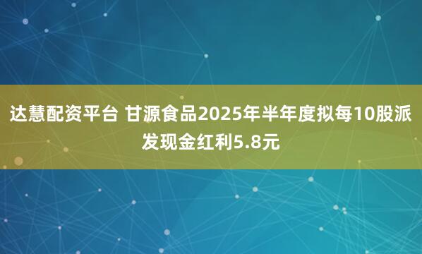 达慧配资平台 甘源食品2025年半年度拟每10股派发现金红利5.8元