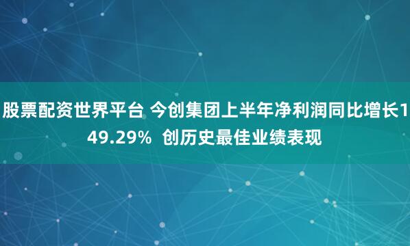 股票配资世界平台 今创集团上半年净利润同比增长149.29% 创历史最佳业绩表现