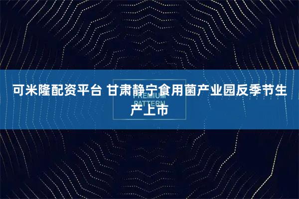 可米隆配资平台 甘肃静宁食用菌产业园反季节生产上市