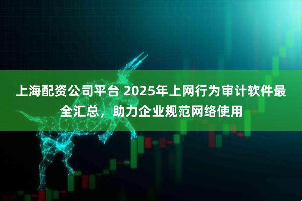 上海配资公司平台 2025年上网行为审计软件最全汇总，助力企业规范网络使用