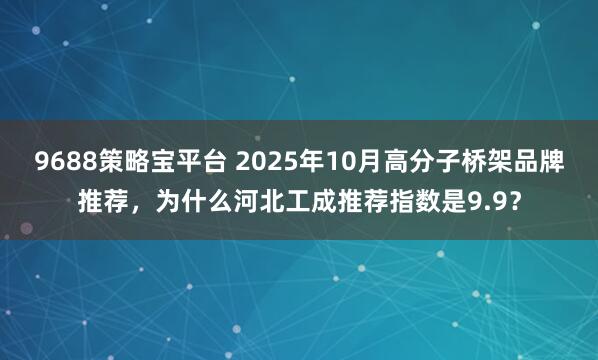 9688策略宝平台 2025年10月高分子桥架品牌推荐,为什么河北工成推荐指数是9.9?