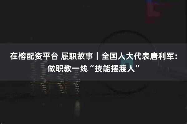 在榕配资平台 履职故事｜全国人大代表唐利军：做职教一线“技能摆渡人”