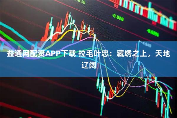 益通网配资APP下载 拉毛叶忠：藏绣之上，天地辽阔