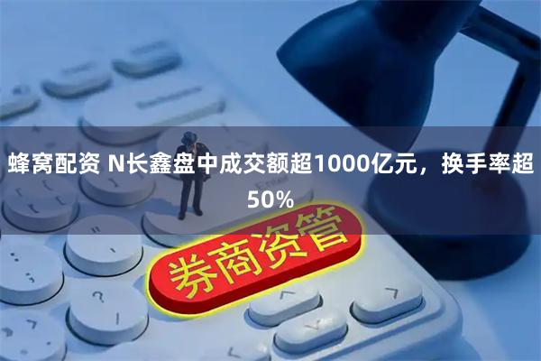 蜂窝配资 N长鑫盘中成交额超1000亿元,换手率超50%