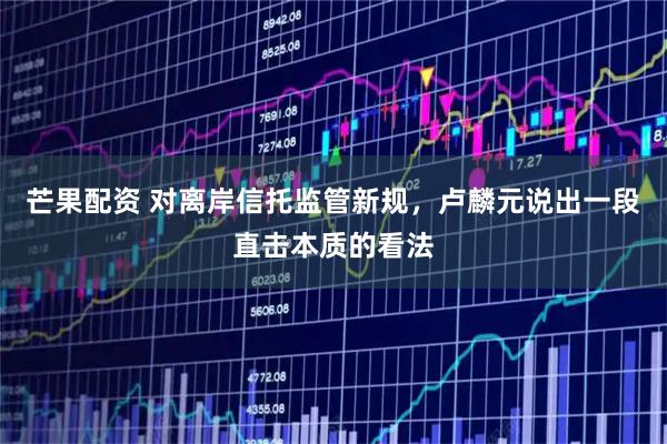 芒果配资 对离岸信托监管新规，卢麟元说出一段直击本质的看法